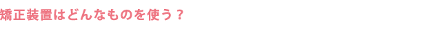 矯正装置はどんなものを使う？