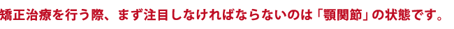 矯正治療を行う際、まず注目しなければならないのは「顎関節」の状態です。