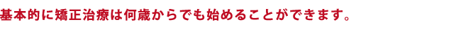 基本的に矯正治療は何歳からでも始めることができます。