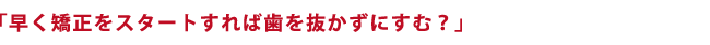 「早く矯正をスタートすれば歯を抜かずにすむ？」
