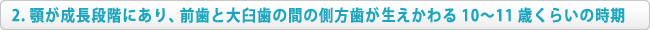 顎が成長段階にあり、前歯と大臼歯の間の側方歯が萌えかわる10～11歳くらいの時期